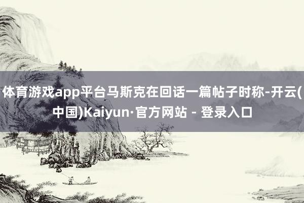 体育游戏app平台　　马斯克在回话一篇帖子时称-开云(中国)Kaiyun·官方网站 - 登录入口