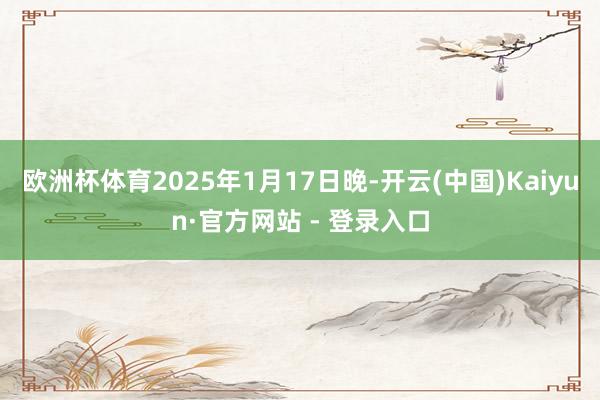 欧洲杯体育　　2025年1月17日晚-开云(中国)Kaiyun·官方网站 - 登录入口