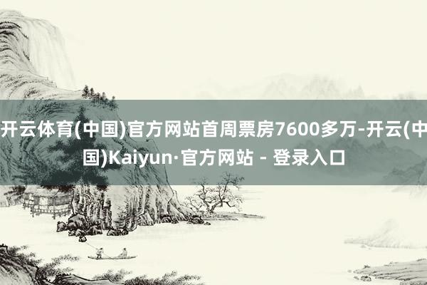 开云体育(中国)官方网站首周票房7600多万-开云(中国)Kaiyun·官方网站 - 登录入口