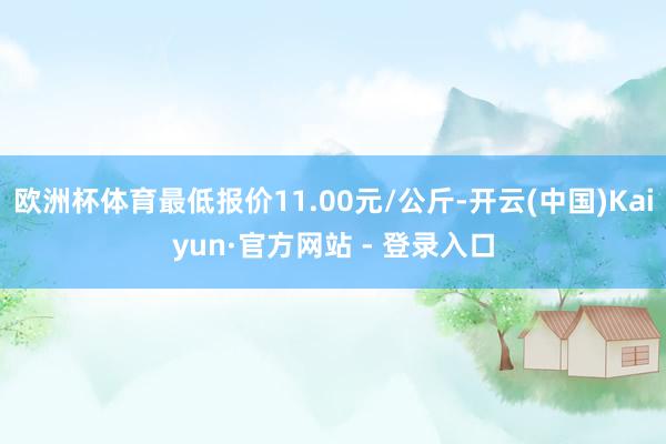 欧洲杯体育最低报价11.00元/公斤-开云(中国)Kaiyun·官方网站 - 登录入口
