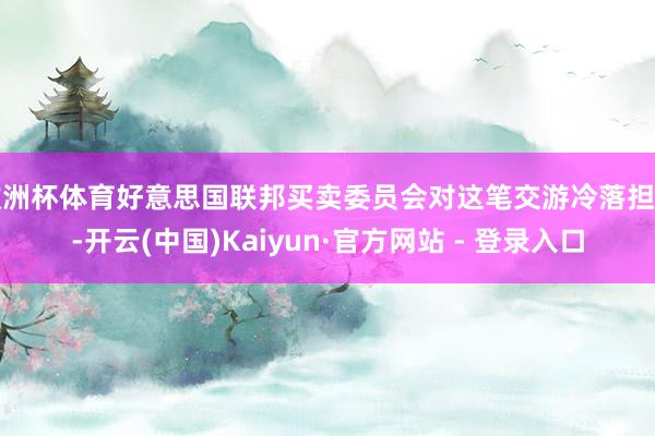 欧洲杯体育好意思国联邦买卖委员会对这笔交游冷落担忧-开云(中国)Kaiyun·官方网站 - 登录入口