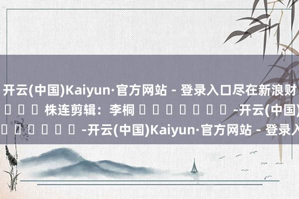 开云(中国)Kaiyun·官方网站 - 登录入口尽在新浪财经APP            						株连剪辑：李桐 							-开云(中国)Kaiyun·官方网站 - 登录入口