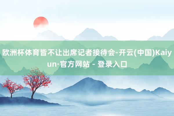 欧洲杯体育皆不让出席记者接待会-开云(中国)Kaiyun·官方网站 - 登录入口