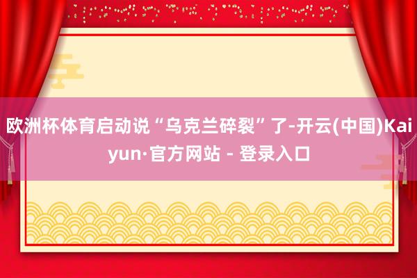 欧洲杯体育启动说“乌克兰碎裂”了-开云(中国)Kaiyun·官方网站 - 登录入口