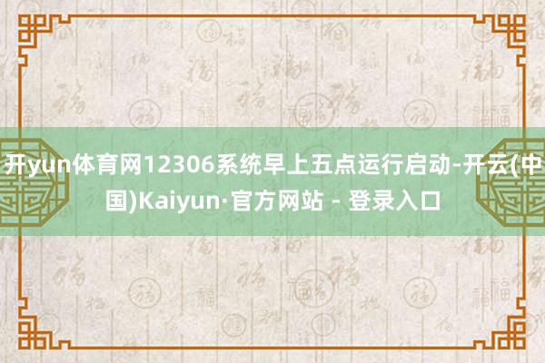 开yun体育网12306系统早上五点运行启动-开云(中国)Kaiyun·官方网站 - 登录入口