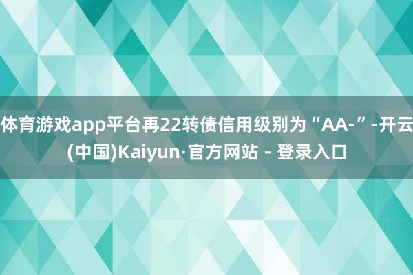 体育游戏app平台再22转债信用级别为“AA-”-开云(中国)Kaiyun·官方网站 - 登录入口