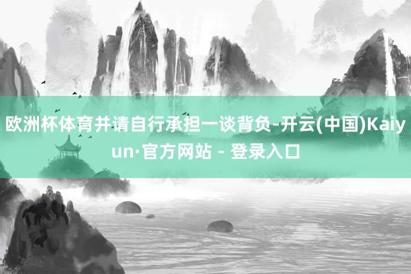 欧洲杯体育并请自行承担一谈背负-开云(中国)Kaiyun·官方网站 - 登录入口