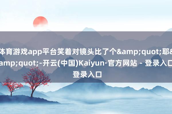 体育游戏app平台笑着对镜头比了个&quot;耶&quot;-开云(中国)Kaiyun·官方网站 - 登录入口