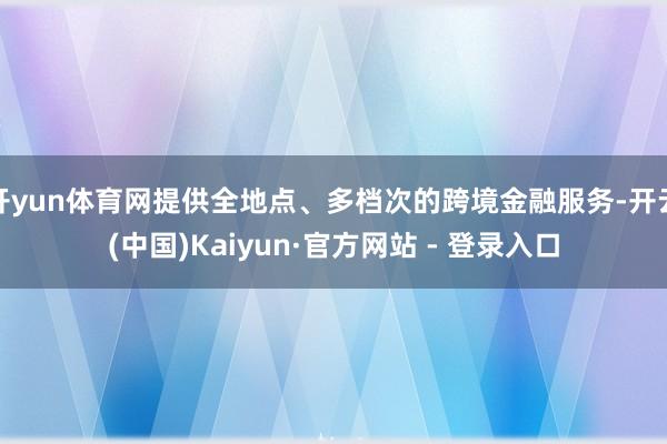 开yun体育网提供全地点、多档次的跨境金融服务-开云(中国)Kaiyun·官方网站 - 登录入口