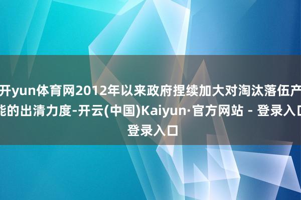 开yun体育网2012年以来政府捏续加大对淘汰落伍产能的出清力度-开云(中国)Kaiyun·官方网站 - 登录入口