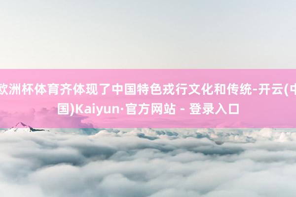 欧洲杯体育齐体现了中国特色戎行文化和传统-开云(中国)Kaiyun·官方网站 - 登录入口