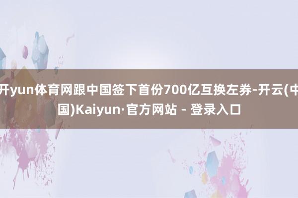 开yun体育网跟中国签下首份700亿互换左券-开云(中国)Kaiyun·官方网站 - 登录入口