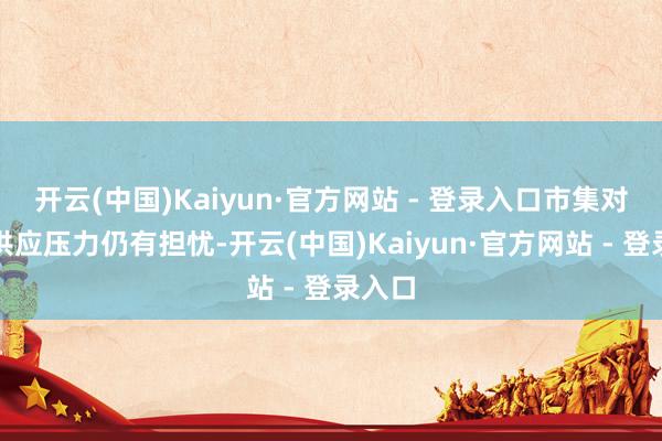 开云(中国)Kaiyun·官方网站 - 登录入口市集对改日供应压力仍有担忧-开云(中国)Kaiyun·官方网站 - 登录入口