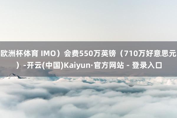 欧洲杯体育 IMO）会费550万英镑（710万好意思元）-开云(中国)Kaiyun·官方网站 - 登录入口