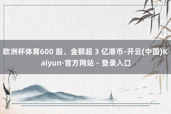 欧洲杯体育600 股、金额超 3 亿港币-开云(中国)Kaiyun·官方网站 - 登录入口