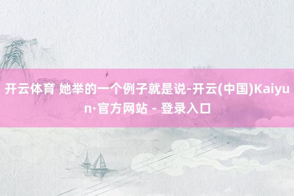 开云体育 她举的一个例子就是说-开云(中国)Kaiyun·官方网站 - 登录入口