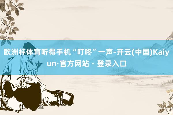 欧洲杯体育听得手机“叮咚”一声-开云(中国)Kaiyun·官方网站 - 登录入口