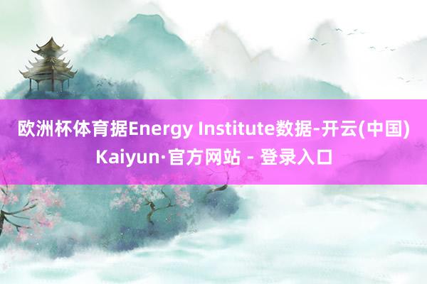 欧洲杯体育据Energy Institute数据-开云(中国)Kaiyun·官方网站 - 登录入口