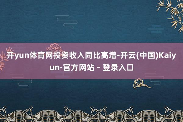 开yun体育网　　投资收入同比高增-开云(中国)Kaiyun·官方网站 - 登录入口