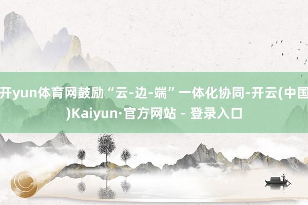 开yun体育网鼓励“云-边-端”一体化协同-开云(中国)Kaiyun·官方网站 - 登录入口