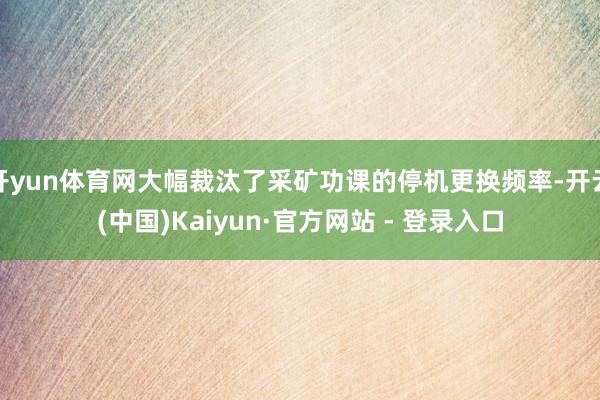 开yun体育网大幅裁汰了采矿功课的停机更换频率-开云(中国)Kaiyun·官方网站 - 登录入口
