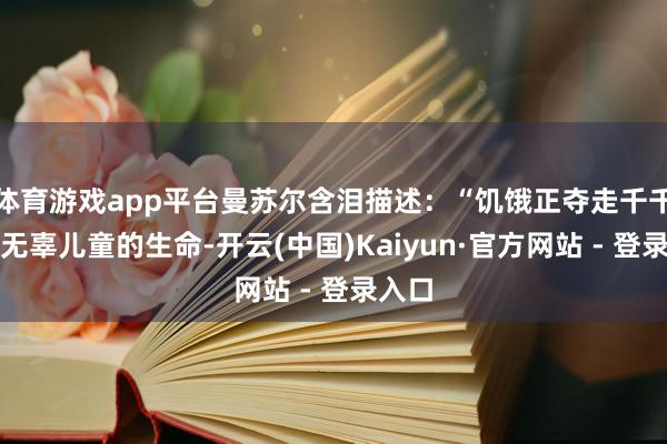体育游戏app平台曼苏尔含泪描述：“饥饿正夺走千千万万无辜儿童的生命-开云(中国)Kaiyun·官方网站 - 登录入口