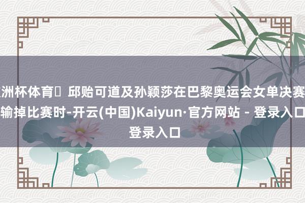 欧洲杯体育‌邱贻可道及孙颖莎在巴黎奥运会女单决赛中输掉比赛时-开云(中国)Kaiyun·官方网站 - 登录入口