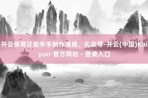 开云体育还能亲手制作漆扇、扎染等-开云(中国)Kaiyun·官方网站 - 登录入口