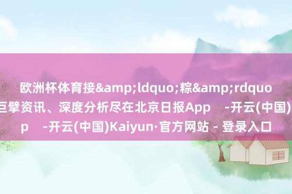 欧洲杯体育接&ldquo;粽&rdquo;而至！更多热门速报、巨擘资讯、深度分析尽在北京日报App    -开云(中国)Kaiyun·官方网站 - 登录入口