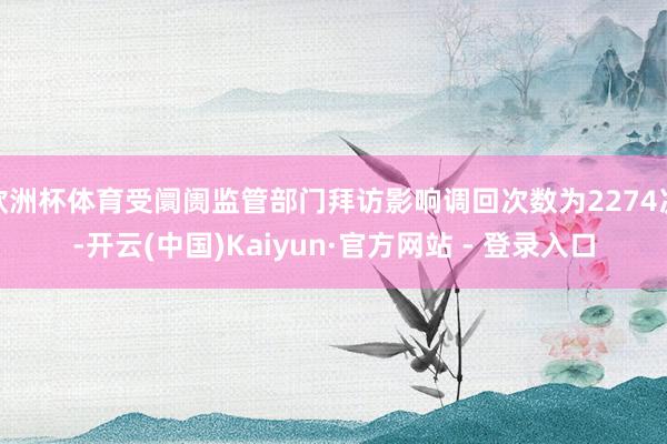 欧洲杯体育受阛阓监管部门拜访影响调回次数为2274次-开云(中国)Kaiyun·官方网站 - 登录入口