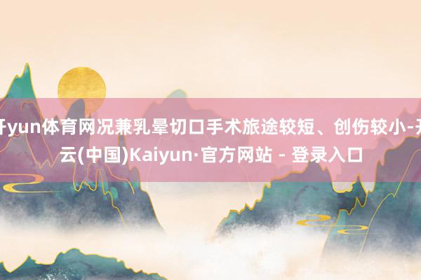 开yun体育网况兼乳晕切口手术旅途较短、创伤较小-开云(中国)Kaiyun·官方网站 - 登录入口