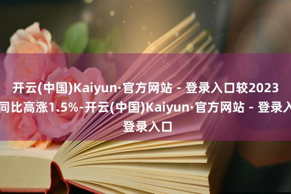 开云(中国)Kaiyun·官方网站 - 登录入口较2023年同比高涨1.5%-开云(中国)Kaiyun·官方网站 - 登录入口