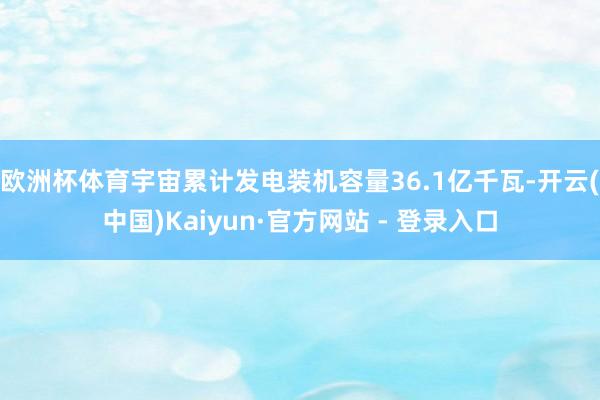 欧洲杯体育宇宙累计发电装机容量36.1亿千瓦-开云(中国)Kaiyun·官方网站 - 登录入口