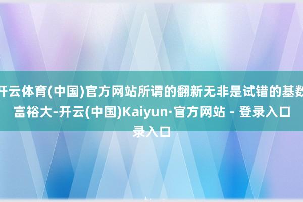 开云体育(中国)官方网站所谓的翻新无非是试错的基数富裕大-开云(中国)Kaiyun·官方网站 - 登录入口