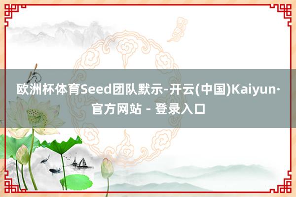 欧洲杯体育　　Seed团队默示-开云(中国)Kaiyun·官方网站 - 登录入口