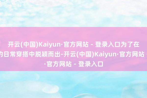 开云(中国)Kaiyun·官方网站 - 登录入口为了在千人一面的日常穿搭中脱颖而出-开云(中国)Kaiyun·官方网站 - 登录入口