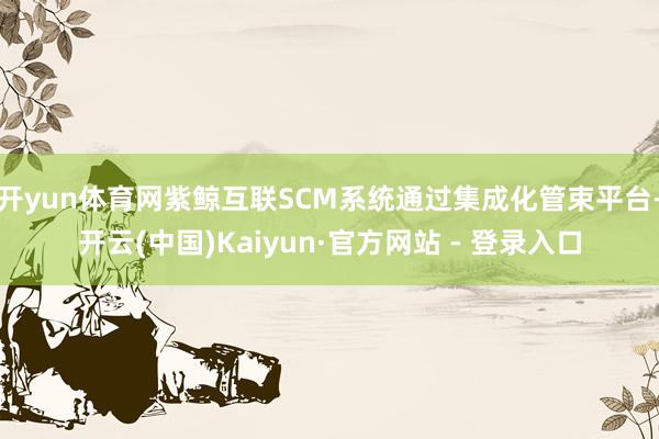 开yun体育网紫鲸互联SCM系统通过集成化管束平台-开云(中国)Kaiyun·官方网站 - 登录入口
