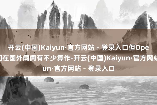 开云(中国)Kaiyun·官方网站 - 登录入口但OpenAI认为他们在国外阛阓有不少算作-开云(中国)Kaiyun·官方网站 - 登录入口