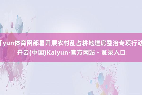 开yun体育网部署开展农村乱占耕地建房整治专项行动-开云(中国)Kaiyun·官方网站 - 登录入口