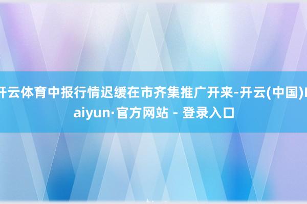 开云体育中报行情迟缓在市齐集推广开来-开云(中国)Kaiyun·官方网站 - 登录入口