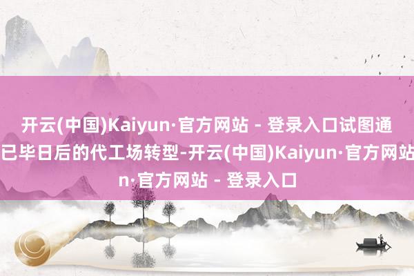 开云(中国)Kaiyun·官方网站 - 登录入口试图通过成本商场已毕日后的代工场转型-开云(中国)Kaiyun·官方网站 - 登录入口