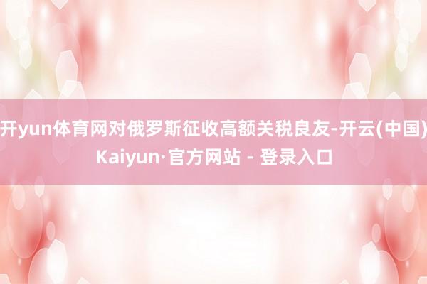 开yun体育网对俄罗斯征收高额关税良友-开云(中国)Kaiyun·官方网站 - 登录入口