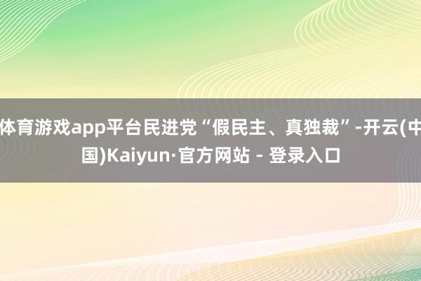 体育游戏app平台民进党“假民主、真独裁”-开云(中国)Kaiyun·官方网站 - 登录入口