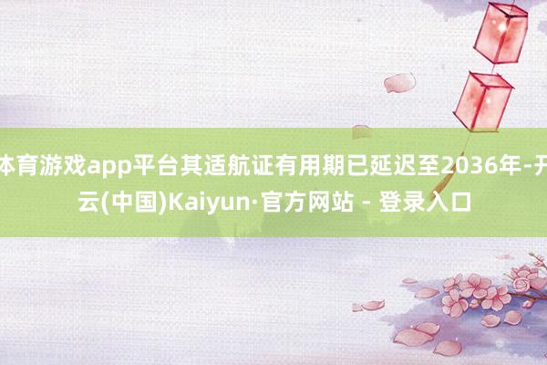 体育游戏app平台其适航证有用期已延迟至2036年-开云(中国)Kaiyun·官方网站 - 登录入口