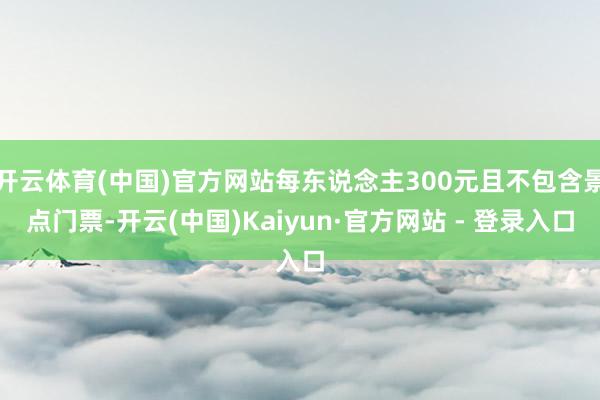 开云体育(中国)官方网站每东说念主300元且不包含景点门票-开云(中国)Kaiyun·官方网站 - 登录入口