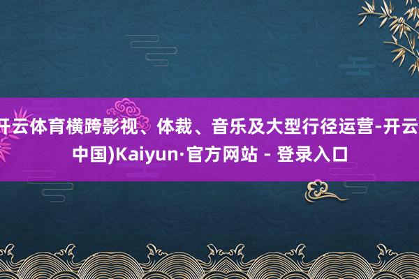 开云体育横跨影视、体裁、音乐及大型行径运营-开云(中国)Kaiyun·官方网站 - 登录入口