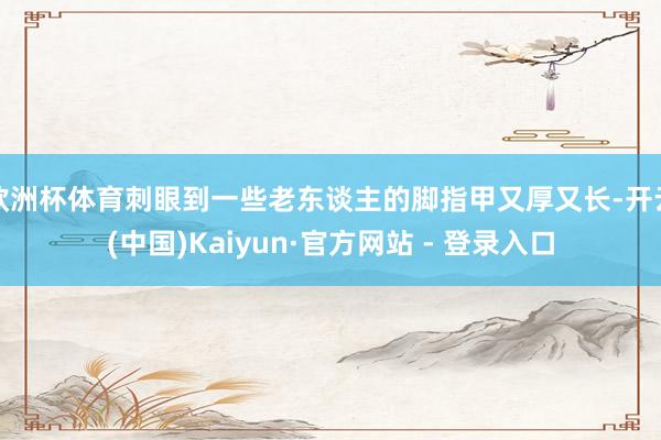 欧洲杯体育刺眼到一些老东谈主的脚指甲又厚又长-开云(中国)Kaiyun·官方网站 - 登录入口