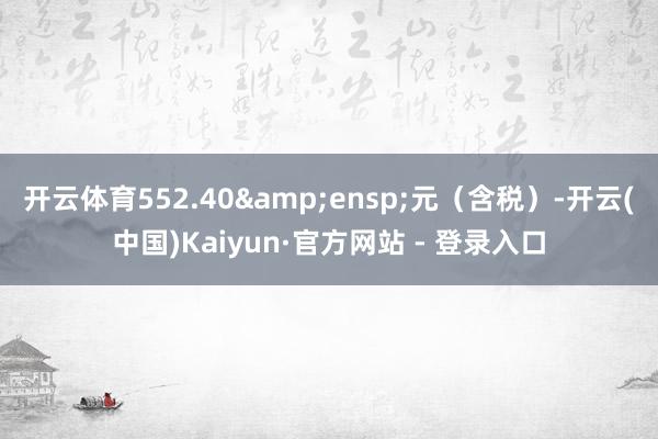 开云体育552.40&ensp;元（含税）-开云(中国)Kaiyun·官方网站 - 登录入口