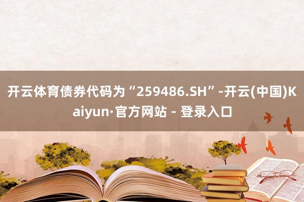 开云体育债券代码为“259486.SH”-开云(中国)Kaiyun·官方网站 - 登录入口