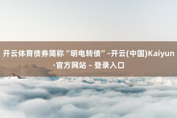 开云体育债券简称“明电转债”-开云(中国)Kaiyun·官方网站 - 登录入口